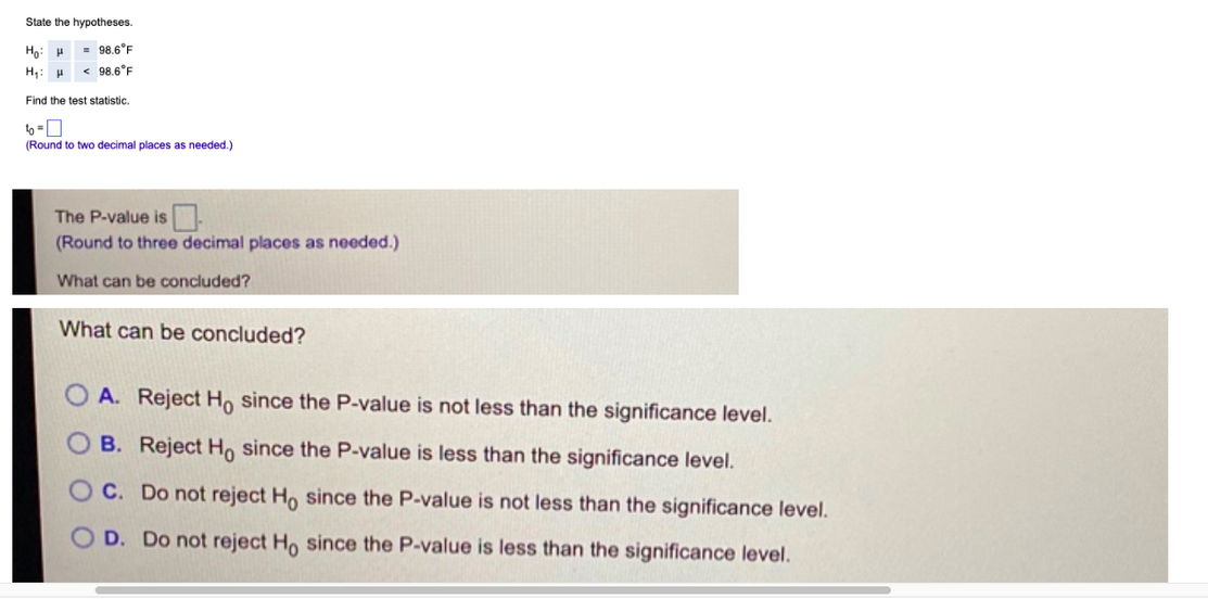 State the hypotheses.
Họ: H
= 98.6°F
H: H < 98.6°F
Find the test statistic.
6-0
(Round to two decimal places as needed.)
The P-value is
(Round to three decimal places as needed.)
What can be concluded?
What can be concluded?
A. Reject Ho since the P-value is not less than the significance level.
B. Reject Ho since the P-value is less than the significance level.
C. Do not reject Ho since the P-value is not less than the significance level.
OD. Do not reject Ho since the P-value is less than the significance level.
