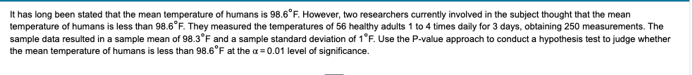 It has long been stated that the mean temperature of humans is 98.6°F. However, two researchers currently involved in the subject thought that the mean
temperature of humans is less than 98.6°F. They measured the temperatures of 56 healthy adults 1 to 4 times daily for 3 days, obtaining 250 measurements. The
sample data resulted in a sample mean of 98.3°F and a sample standard deviation of 1°F. Use the P-value approach to conduct a hypothesis test to judge whether
the mean temperature of humans is less than 98.6°F at the a = 0.01 level of significance.
