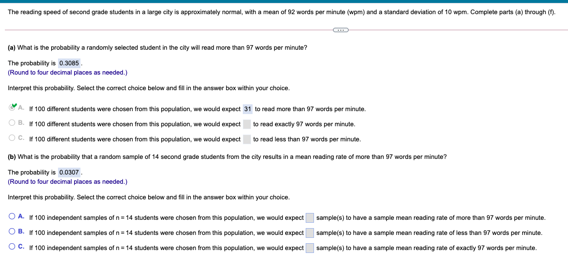 The reading speed of second grade students in a large city is approximately normal, with
mean of 92 words per minute (wpm) and
standard deviation of 10 wpm. Complete parts (a) through (f).
(a) What is the probability a randomly selected student in the city will read more than 97 words per minute?
The probability is 0.3085.
(Round to four decimal places as needed.)
Interpret this probability. Select the correct choice below and fill in the answer box within your choice.
A.
If 100 different students were chosen from this population, we would expect 31 to read more than 97 words per minute.
OB.
If 100 different students were chosen from this population, we would expect
to read exactly 97 words per minute.
O C. If 100 different students were chosen from this population, we would expect
to read less than 97 words per minute.
(b) What is the probability that a random sample of 14 second grade students from the city results in a mean reading rate of more than 97 words per minute?
The probability is 0.0307.
(Round to four decimal places as needed.)
Interpret this probability. Select the correct choice below and fill in the answer box within your choice.
O A. If 100 independent samples of n = 14 students were chosen from this population, we would expect
sample(s) to have a sample mean reading rate of more than 97 words per minute.
O B. If 100 independent samples of n = 14 students were chosen from this population, we would expect
sample(s) to have a sample mean reading rate of less than 97 words per minute.
O C. If 100 independent samples of n = 14 students were chosen from this population, we would expect
sample(s) to have a sample mean reading rate of exactly 97 words per minute.
