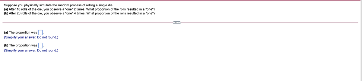 Suppose you physically simulate the random process of rolling a single die.
(a) After 10 rolls of the die, you observe a "one" 2 times. What proportion of the rolls resulted in a "one"?
(b) After 20 rolls of the die, you observe a "one" 4 times. What proportion of the rolls resulted in a "one"?
(a) The proportion was
(Simplify your answer. Do not round.)
(b) The proportion was
(Simplify your answer. Do not round.)
