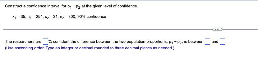 Construct a confidence interval for p, - p2 at the given level of confidence.
X1 = 35, n, = 254, x2 = 31, n2 = 300, 90% confidence
%3D
...
The researchers are % confident the difference between the two population proportions, p, - P2, is between
and
(Use ascending order. Type an integer or decimal rounded to three decimal places as needed.)
