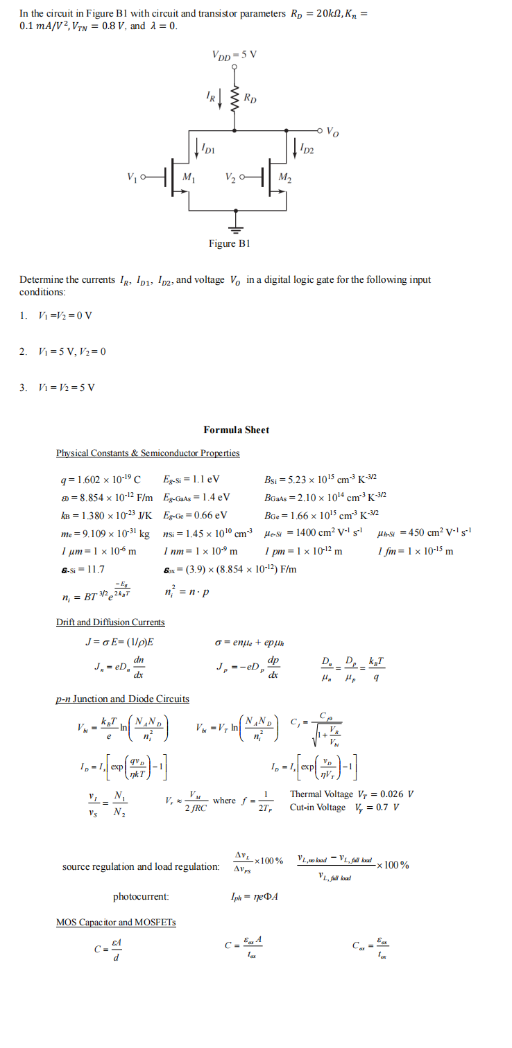 In the circuit in Figure B1 with circuit and transistor parameters Rp = 20kn, K₂ =
0.1 mA/V2, VTN = 0.8 V, and λ = 0.
2. V₁=5 V, V₂=0
3. V₁ V2=5 V
- Eg
n₁ = BT ³/22kgT
J₁ = eD₂
al
Drift and Diffusion Currents
J=oE=(1/p)E
Vbi =
Determine the currents IR, ID1, D2, and voltage Vo in a digital logic gate for the following input
conditions:
1. V₁ V₂ = 0 V
Physical Constants & Semiconductor Properties
q=1.602 x 10-19 C
= 8.854 x 10-¹2 F/m
kB = 1.380 x 10-23 J/K
me = 9.109 x 10³1 kg
1 μm = 1 x 10 m
&-Si=11.7
V₁_N₁
-=
N₂
dn
dx
Vs
p-n Junction and Diode Circuits
- KT (NAND)
e
M₁
10 = 1 [exp (1987)-1]
ID
VDD=5 V
IDI
Eg-Si= 1.1 eV
Eg-GaAs = 1.4 eV
Eg-Ge=0.66 eV
nsi =
nsi = 1.45 x 10¹0
1.45 x
1 nm 1 x 10⁹ m
photocurrent:
MOS Capacitor and MOSFETS
C=244
d
V₂
Figure B1
Formula Sheet
2 fRC
Rp
&x= (3.9) × (8.854 x 10-¹2) F/m
n² = n. p
10¹⁰ cm-³
cm3
V=V₁ In
source regulation and load regulation:
M₂
o = enfle + epμh
dp
Jp =-eDp
dx
wheref=
Bsi = 5.23 x 10¹5 cm-³K-3/2
BGaAs = 2.10 x 10¹4 cm³ K-3/2
BGe 1.66 x 10¹5 cm³ K-3/2
μe-si = 1400 cm² V-¹ s-¹
=
= V₁ In (NAND) G
2
1 pm = 1 x 10-¹2 m
102
1
2Tp
C = Eax A
tax
Vo
AVL X100%
AVPS
Iph = neDA
D Dp KT
=
H₂
Hp 9
C₂0
ID
D = 1 [EXP ( 1 ) - ₁]
1+
VR
μh-St=450 cm² V-1 S-1
1 fm = 1 x 10-15 m
Thermal Voltage V₁ = 0.026 V
Cut-in Voltage V₂ = 0.7 V
VL, no load VL, full lood
VL, full load
-x 100%
tax