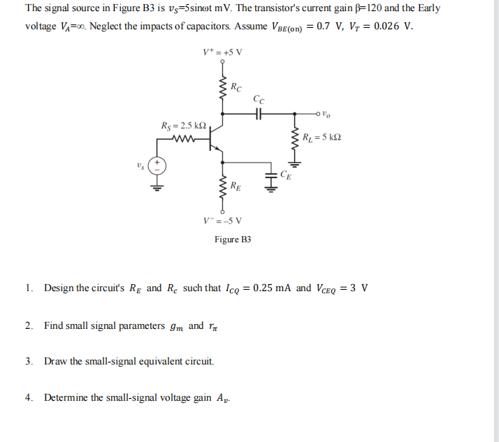 The signal source in Figure B3 is v5-5sinot mV. The transistor's current gain B-120 and the Early
voltage VA=∞. Neglect the impacts of capacitors. Assume VBE(on) = 0.7 V, V₁ = 0.026 V.
V+ = +5 V
Rς = 2.5 ΚΩ
www
www
Rc
V=-5 V
2. Find small signal parameters 9m and T
RE
Figure B3
3. Draw the small-signal equivalent circuit.
Cc
HH
4. Determine the small-signal voltage gain A-
AHI
لسل
1. Design the circuit's RE and Re such that Icq = 0.25 mA and VCEQ = 3 V
Ov
R₁ = 5 KQ2