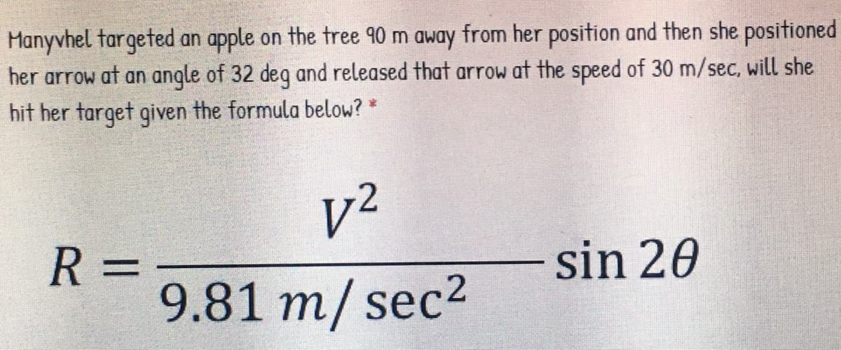 Manyvhel targeted an apple on the tree 90 m away from her position and then she positioned
her arrow at an angle of 32 deq and released that arrow at the speed of 30 m/sec, will she
hit her target given the formula below? *
v2
R =
9.81 m/ sec2
sin 20
