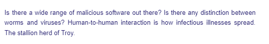 Is there a wide range of malicious software out there? Is there any distinction between
worms and viruses? Human-to-human interaction is how infectious illnesses spread.
The stallion herd of Troy.
