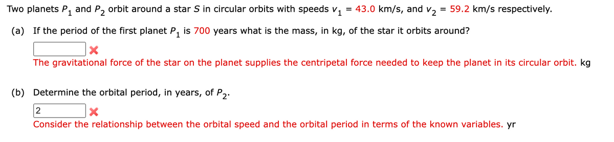 Two planets P1 and P2 orbit around a star S in circular orbits with speeds v₁ = 43.0 km/s, and v₂ = 59.2 km/s respectively.
(a) If the period of the first planet P₁ is 700 years what is the mass, in kg, of the star it orbits around?
×
The gravitational force of the star on the planet supplies the centripetal force needed to keep the planet in its circular orbit. kg
(b) Determine the orbital period, in years, of P2
2
×
Consider the relationship between the orbital speed and the orbital period in terms of the known variables. yr