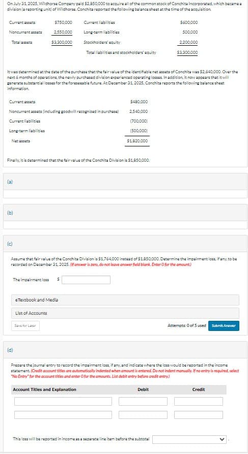 On July 31, 2025, Wildhorse Company paid $2,850,000 to acquire all of the common stock of Conchita Incorporated, which became a
division (a reporting unit) of Wildhorse. Conchita reported the following balance sheet at the time of the acquisition.
Current assets
$750,000
Current liabilities
$600,000
Noncurrent assets
2,550,000
Long-term liabilities
500,000
Total assets
$3,300,000
Stockholders' equity
2,200,000
Total liabilities and stockholders' equity
$3,300,000
It was determined at the date of the purchase that the fair value of the identifiable net assets of Conchita was $2,640,000. Over the
next 6 months of operations, the newly purchased division experienced operating losses. In addition, it now appears that it will
generate substantial losses for the foreseeable future. At December 31, 2025, Conchita reports the following balance sheet
information.
Current assets
$490,000
Noncurrent assets (including goodwill recognized in purchase)
2,540,000
Current liabilities
(700,000)
Long-term liabilities
(500,000)
Net assets
$1,620,000
Finally, it is determined that the fair value of the Conchita Division is $1,850,000.
(a)
(b)
(c)
Assume that fair value of the Conchita Division is $1,764,000 instead of $1,850,000. Determine the impairment loss, if any, to be
recorded on December 31, 2025. (If answer is zero, do not leave answer field blank. Enter for the amount.)
The impairment loss
$
eTextbook and Media
List of Accounts
Save for Later
Attempts: 0 of 5 used Submit Answer
(d)
Prepare the journal entry to record the impairment loss, if any, and indicate where the loss would be reported in the income
statement. (Credit account titles are automatically indented when amount is entered. Do not indent manually. If no entry is required, select
"No Entry" for the account titles and enter O for the amounts. List debit entry before credit entry)
Account Titles and Explanation
Debit
This loss will be reported in income as a separate line item before the subtotal
Credit