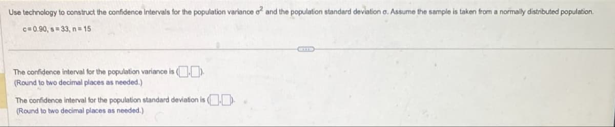 Use technology to construct the confidence intervals for the population variance o2 and the population standard deviation o. Assume the sample is taken from a normally distributed population.
c=0.90, s=33, n=15
The confidence interval for the population variance is (.).
(Round to two decimal places as needed.)
The confidence interval for the population standard deviation is ()
(Round to two decimal places as needed.)