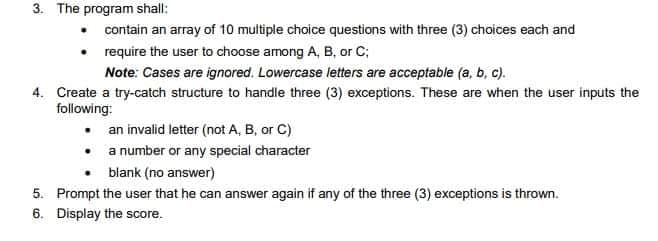 3. The program shall:
contain an array of 10 multiple choice questions with three (3) choices each and
require the user to choose among A, B, or C;
Note: Cases are ignored. Lowercase letters are acceptable (a, b, c).
4. Create a try-catch structure to handle three (3) exceptions. These are when the user inputs the
following:
an invalid letter (not A, B, or C)
• a number or any special character
blank (no answer)
5. Prompt the user that he can answer again if any of the three (3) exceptions is thrown.
6. Display the score.
