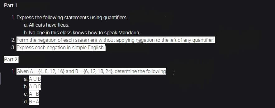 Part 1
1. Express the following statements using quantifiers.
a. All cats have fleas.
b. No one in this class knows how to speak Mandarin.
2. Form the negation of each statement without applying negation to the left of any quantifier.
3. Express each negation in simple English.
Part 2
1. Given A = {4, 8, 12, 16) and B = {6, 12, 18, 24), determine the following
a. AUB
b. An B
c. A-B
d. B-A