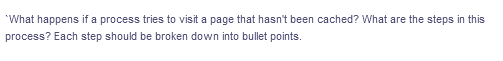 *What happens if a process tries to visit a page that hasn't been cached? What are the steps in this
process? Each step should be broken down into bullet points.
