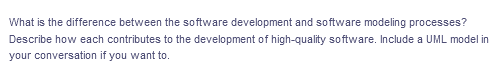 What is the difference between the software development and software modeling processes?
Describe how each contributes to the development of high-quality software. Include a UML model in
your conversation if you want to.
