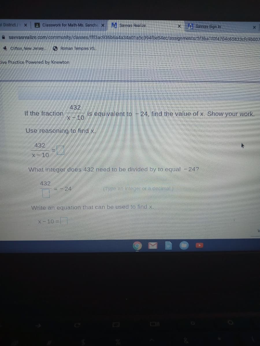 ol District/ X
A Classwork for Math-Ms. Sanche x
s Savvas Realize
XS Savvas Sign In
A savvasrealize.com/community/classes/fff3ac936b6a4a34a0la5c394fbe54ec/assignments/5f3ba1f0f4704c65833cfc9b007
* Clifton, New Jersey
S Roman Temples VS.
tive Practice Powered by Knewton
432
If the fraction
is equivalent to - 24, find the value of x. Show your work.
X -10
Use reasoning to find x.
432
x-10
What integer does 432 need to be divided by to equal - 24?
432
-24
Write an equation that can be used to find x.
x-10 =|
