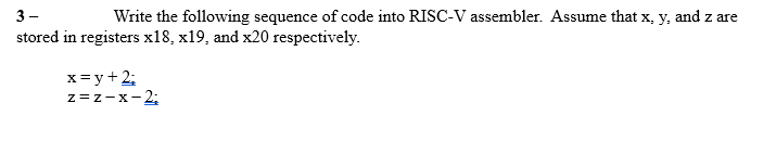 3-
Write the following sequence of code into RISC-V assembler. Assume that x, y, and z are
stored in registers x18, x19, and x20 respectively.
x=y+ 2;
z =z-x-2;
