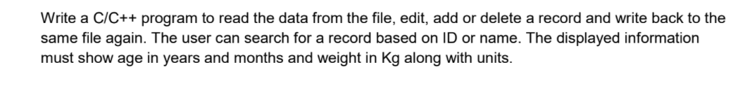 Write a C/C++ program to read the data from the file, edit, add or delete a record and write back to the
same file again. The user can search for a record based on ID or name. The displayed information
must show age in years and months and weight in Kg along with units.
