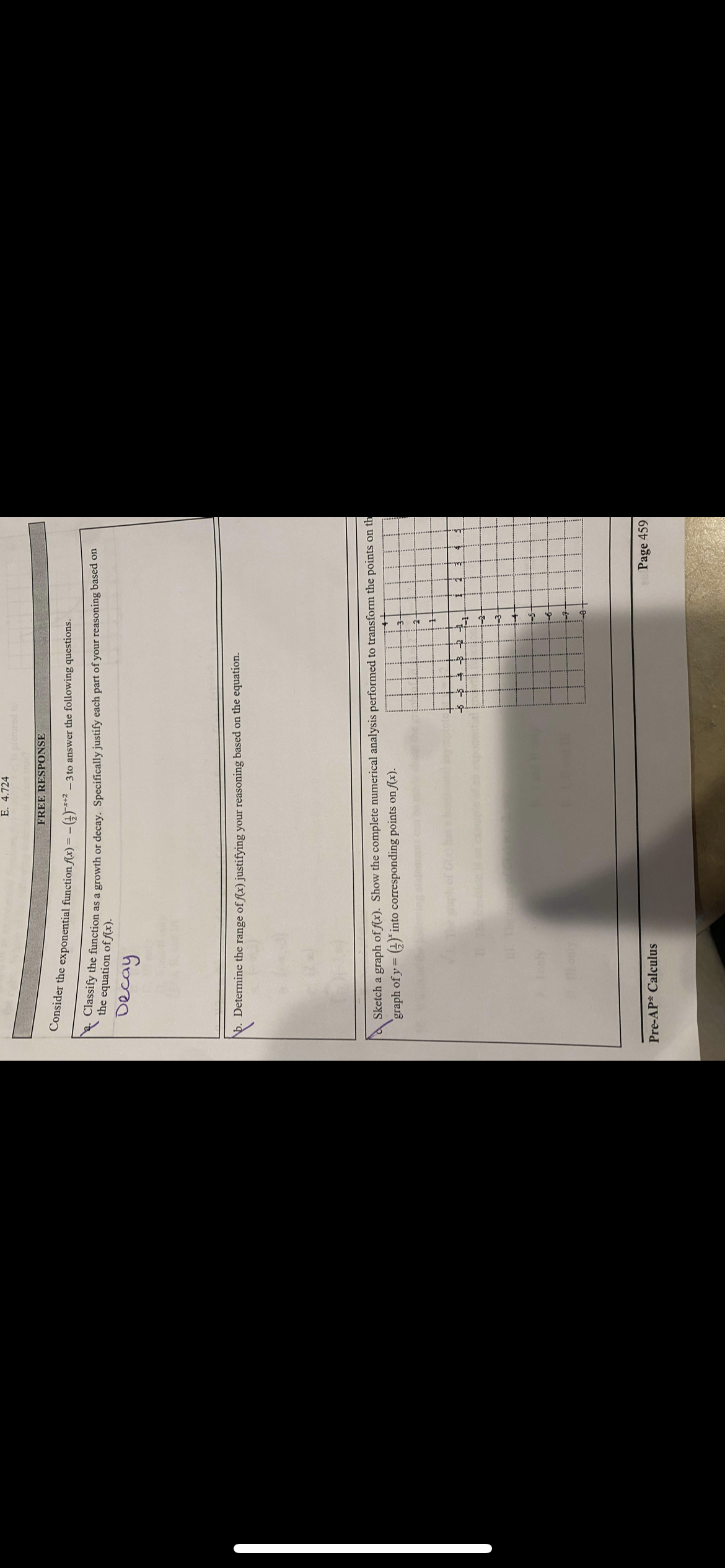 E. 4.724
FREE RESPONSE
Consider the exponential function f(x) = -
-)*** – 3 to answer the following questions.
lassify the function as a growth or decay. Specifically justify each part of your reasoning based on
the equation of Ax).
Determine the range of f(x) justifying your reasoning based on the equation.
Sketch a graph of f(x). Show the complete numerical analysis performed to transform the points on th
graph of y =
) into corresponding points on f(x).
Page 459
Pre-AP* Calculus
