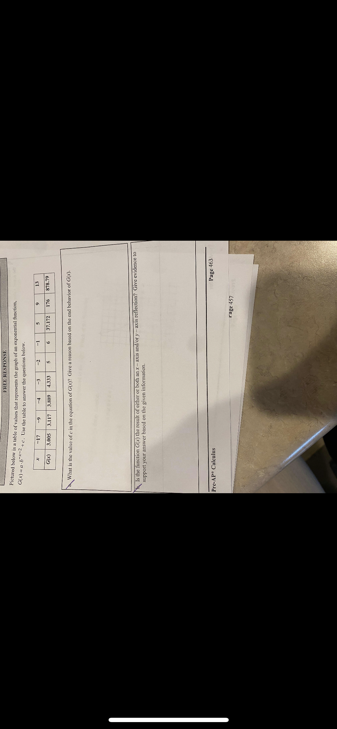 FREE RESPONSE
Fictured below is a table of values that represents the graph of an exponential function,
G(x) = a-b-x-2
+c. Use the table to answer the questions below.
-4
-2
-1
13
LI-
6
6-
E-
3.005
(x))
3.117
3.889
4.333
37.172
176
878.79
9
What is the value of c in the equation of G(x)? Give a reason based on the end behavior of G(x).
Is the function G(x) the result of either or both an x- axis and/or y- axis reflection? Give evidence to
support your answer based on the given information.
Pre-AP* Calculus
Page 463
rage 457
