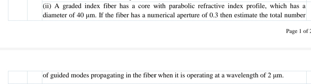 |(ii) A graded index fiber has a core with parabolic refractive index profile, which has a
diameter of 40 µm. If the fiber has a numerical aperture of 0.3 then estimate the total number
Page 1 of 2
of guided modes propagating in the fiber when it is operating at a wavelength of 2 µm.
