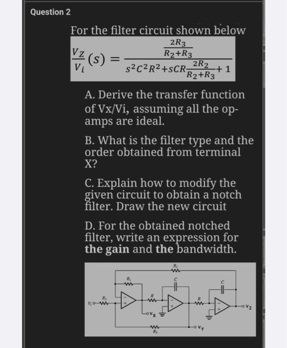 Question 2
For the filter circuit shown below
2R3
√z (s):
R₂ + R3
=
Vi
2R2
S²C²R²+SCR -+1
R₂2+R3
A. Derive the transfer function
of Vx/Vi, assuming all the op-
amps are ideal.
B. What is the filter type and the
order obtained from terminal
X?
C. Explain how to modify the
given circuit to obtain a notch
filter. Draw the new circuit
D. For the obtained notched
filter, write an expression for
the gain and the
bandwidth.
vo-w
Ry
H
15
41₁
15