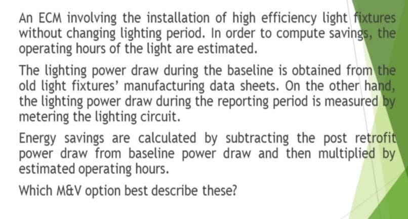 An ECM involving the installation of high efficiency light fixtures
without changing lighting period. In order to compute savings, the
operating hours of the light are estimated.
The lighting power draw during the baseline is obtained from the
old light fixtures' manufacturing data sheets. On the other hand,
the lighting power draw during the reporting period is measured by
metering the lighting circuit.
Energy savings are calculated by subtracting the post retrofit
power draw from baseline power draw and then multiplied by
estimated operating hours.
Which M&V option best describe these?