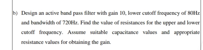 b) Design an active band pass filter with gain 10, lower cutoff frequency of 80HZ|
and bandwidth of 720HZ. Find the value of resistances for the upper and lower
cutoff frequency. Assume suitable capacitance values and appropriate|
resistance values for obtaining the gain.
