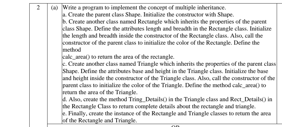 (a) Write a program to implement the concept of multiple inheritance.
a. Create the parent class Shape. Initialize the constructor with Shape.
b. Create another class named Rectangle which inherits the properties of the parent
class Shape. Define the attributes length and breadth in the Rectangle class. Initialize
the length and breadth inside the constructor of the Rectangle class. Also, call the
constructor of the parent class to initialize the color of the Rectangle. Define the
method
calc_area() to return the area of the rectangle.
c. Create another class named Triangle which inherits the properties of the parent class
Shape. Define the attributes base and height in the Triangle class. Initialize the base
and height inside the constructor of the Triangle class. Also, call the constructor of the
parent class to initialize the color of the Triangle. Define the method calc_area() to
return the area of the Triangle.
d. Also, create the method Tring_Details() in the Triangle class and Rect_Details() in
the Rectangle Class to return complete details about the rectangle and triangle.
e. Finally, create the instance of the Rectangle and Triangle classes to return the area
|of the Rectangle and Triangle.
2
