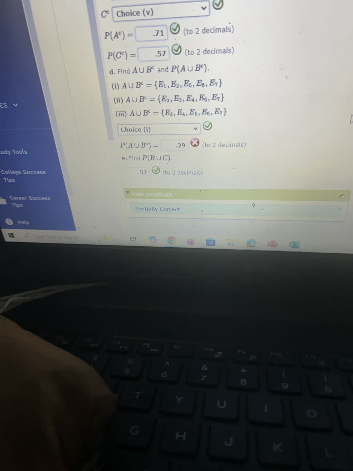 Cº Choice (v)
V
P(A) =
.71
(to 2 decimals)
P(C)=
.57
(to 2 decimals)
ES V
udy Tools
College Success
Tips
d. Find AU B and P(AUB).
(i) AU B² = {E1, E2, E5, E6, E7}
(ii) AUB={E2, E3, E4, E6, E7}
(iii) AUBº = {E3, E4, E5, E6, E7}
Choice (i)
P(AUB)=
e. Find P(BUC).
.29
(to 2 decimals)
.57
(to 2 decimals)
Career Success
Tips
Help
Type here to search
Hide Feedback
Partially Correct
D
FS
F6
%
ว
F7
F8
F9
F10
F11
F
20
T
Y
L
G
I
C
* 00
8
K