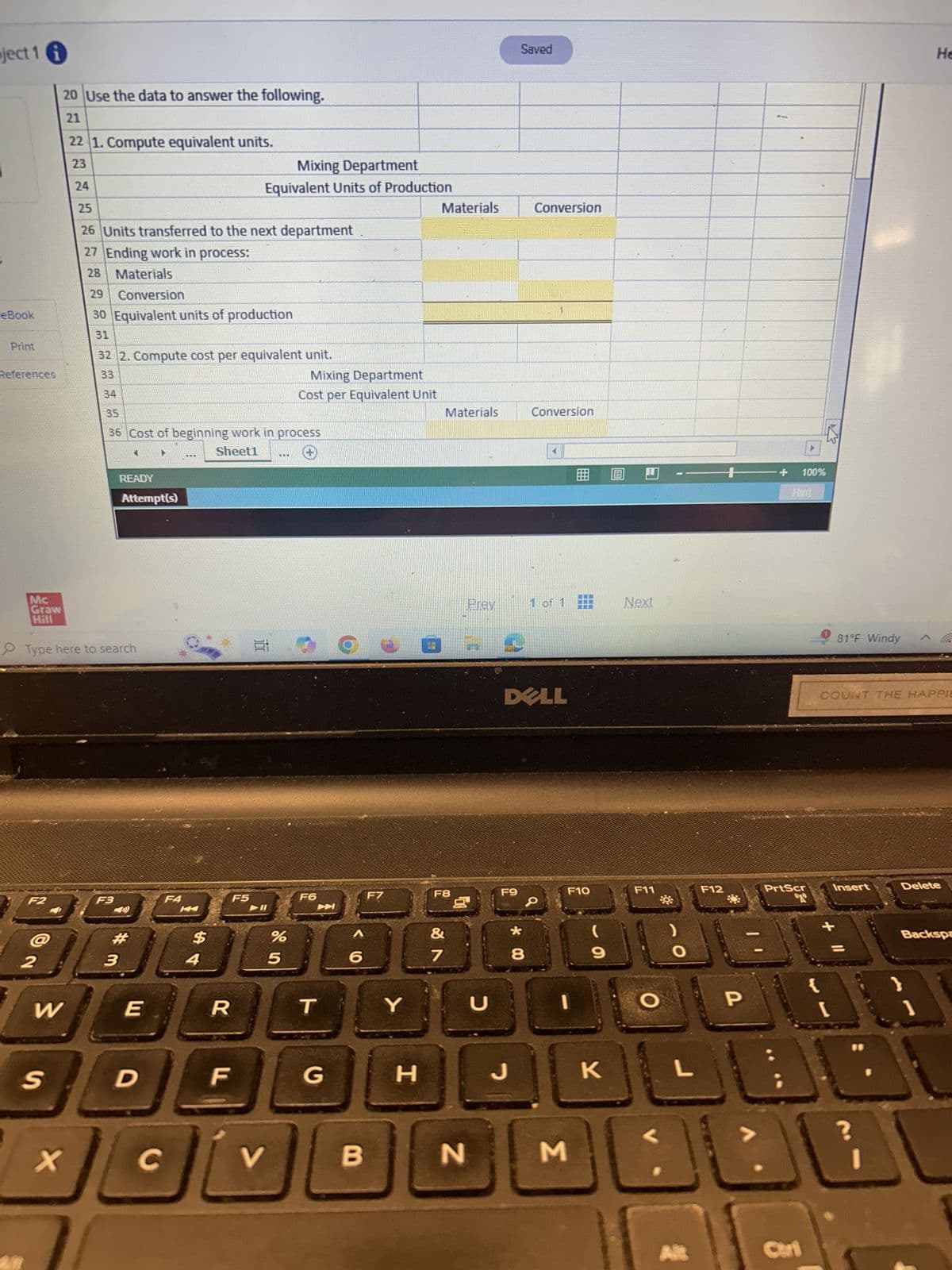 ject 1 i
20 Use the data to answer the following.
21
22 1. Compute equivalent units.
23
24
25
Saved
He
Mixing Department
Equivalent Units of Production
Materials
Conversion
26 Units transferred to the next department
27 Ending work in process:
28 Materials
29
Conversion
eBook
30 Equivalent units of production
31
Print
32 2. Compute cost per equivalent unit.
References
33
Mixing Department
34
Cost per Equivalent Unit
35
Materials
Conversion
36 Cost of beginning work in process
Sheet1
...
Mc
READY
Attempt(s)
Graw
Hill
Type here to search
F2
F3
F4
3
#m
2
K
F5
F6
54
$
5
dos
%
圓
+
+
100%
Hint
Prev
1 of 1
Next
O
F7
F8
&
蚵
DELL
F9
0
6
7
8
* 00
W
E
R
T
Y
U
כ
F10
F11
F12
(
9
O
S
D
F
G
H
J
K
L
X
C
V
B
N
M
P
81°F Windy ^
COUNT THE HAPPIE
PrtScr
Insert
Delete
Alt
Ctri
+
?
"
Backspa