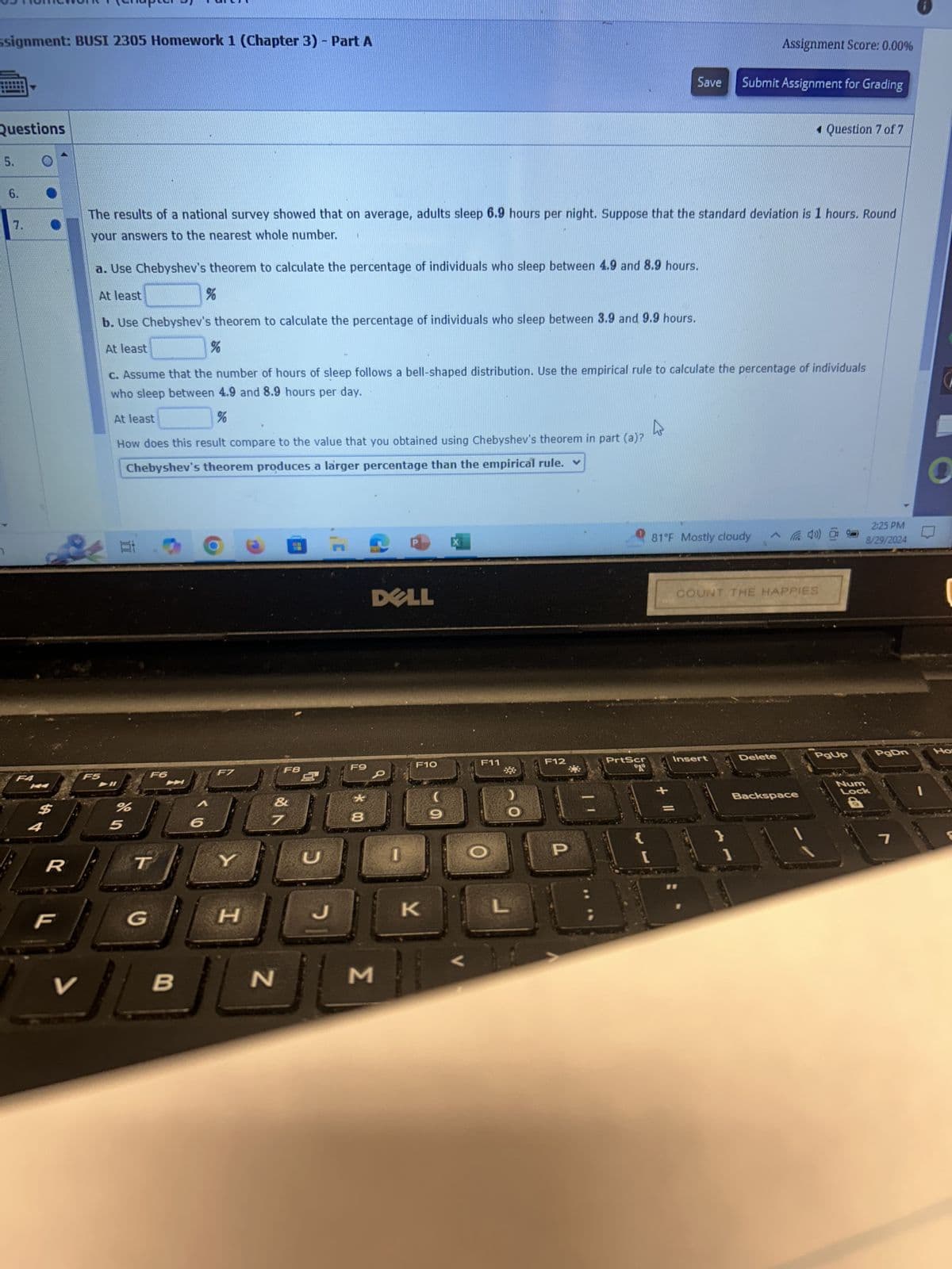 ssignment: BUSI 2305 Homework 1 (Chapter 3) - Part A
Questions
5.
6.
7.
Assignment Score: 0.00%
Save
Submit Assignment for Grading
◄ Question 7 of 7
The results of a national survey showed that on average, adults sleep 6.9 hours per night. Suppose that the standard deviation is 1 hours. Round
your answers to the nearest whole number.
a. Use Chebyshev's theorem to calculate the percentage of individuals who sleep between 4.9 and 8.9 hours.
At least
%
b. Use Chebyshev's theorem to calculate the percentage of individuals who sleep between 3.9 and 9.9 hours.
At least
%
c. Assume that the number of hours of sleep follows a bell-shaped distribution. Use the empirical rule to calculate the percentage of individuals
who sleep between 4.9 and 8.9 hours per day.
F4
F5
At least
%
How does this result compare to the value that you obtained using Chebyshev's theorem in part (a)?
Chebyshev's theorem produces a larger percentage than the empirical rule.
F6
F7
F8
F9
20
4
$
%
des
5
6
R
T
F
G
Y
&
C
* 00
8
DELL
I
F10
F11
(
H
H
J
K
L
V
B
N
Σ
F12
81°F Mostly cloudy
COUNT THE HAPPIES
2:25 PM
8/29/2024
O
PrtScr
Insert
Delete
PgUp
PgDn
Ho
"2"
Backspace
P
{
[
}
1
Num
Lock
7