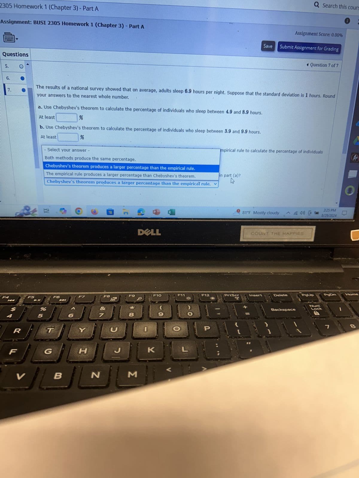 2305 Homework 1 (Chapter 3) - Part A
Assignment: BUSI 2305 Homework 1 (Chapter 3) - Part A
Questions
5.
6.
7.
F4
F5
Q Search this cours
Assignment Score: 0.00%
:
Save
Submit Assignment for Grading
Question 7 of 7
your answers to the nearest whole number.
The results of a national survey showed that on average, adults sleep 6.9 hours per night. Suppose that the standard deviation is 1 hours. Round
a. Use Chebyshev's theorem to calculate the percentage of individuals who sleep between 4.9 and 8.9 hours.
At least
%
b. Use Chebyshev's theorem to calculate the percentage of individuals who sleep between 3.9 and 9.9 hours.
At least
%
Select your answer
Both methods produce the same percentage.
Chebyshev's theorem produces a larger percentage than the empirical rule.
The empirical rule produces a larger percentage than Chebyshev's theorem.
Chebyshev's theorem produces a larger percentage than the empirical rule.
mpirical rule to calculate the percentage of individuals
A+
in part (a)?
O
:
F6
$
%
5
6
R
T
Y
F8
蚵
C
DELL
F9
F10
F11
F12
*
8
I
F
G
H
H
J
K
L
V
B
N
M
PrtScr
"2"
81°F Mostly cloudy
COUNT THE HAPPIES
2:25 PM
8/29/2024
Insert
Delete
PgUp
PgDn
Home
Backspace
P
{
}
[
]
Num
Lock
7
8