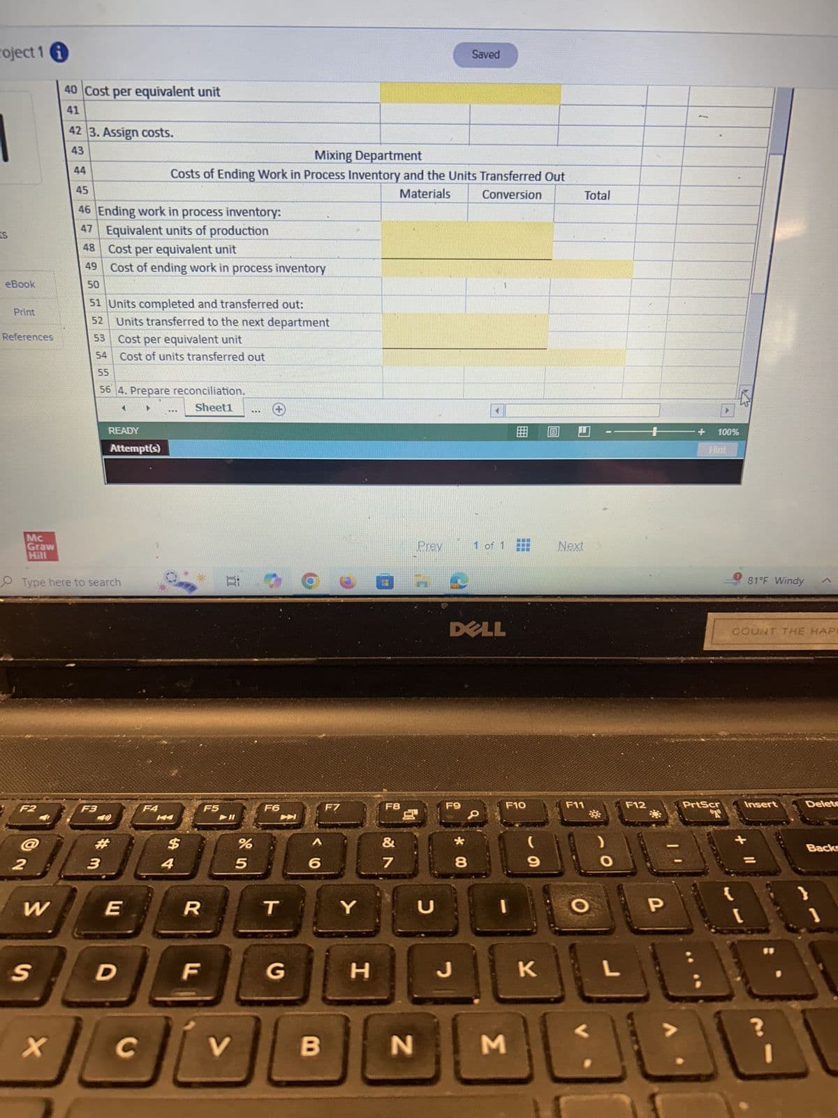 roject 1 i
40 Cost per equivalent unit
Saved
Total
41
42 3. Assign costs.
43
44
Mixing Department
Costs of Ending Work in Process Inventory and the Units Transferred Out
45
Materials
Conversion
46 Ending work in process inventory:
47 Equivalent units of production
S
48
Cost per equivalent unit
49
Cost of ending work in process inventory
eBook
50
51 Units completed and transferred out:
Print
52
References
53
Units transferred to the next department
Cost per equivalent unit
54
Cost of units transferred out
55
Mc
56 4. Prepare reconciliation.
READY
Attempt(s)
Graw
Hill
Type here to search
Sheet1
***
F2
F3
F4
F5
K
#
2
3
$ 4
%
85
F6
F7
6
W
E
R
T
Y
+ 100%
Hint
Prev
1 of 1
Next
81°F Windy
DELL
F8
F9
F10
&
7
8
* 00
כ
(
9
F11
く
COUNT THE HAPE
F12
PrtScr
T
Insert
Delete
+
-
Backs
O
P
B
1
S
D
F
G
H
J
K
L
X
C
V
B
N
Σ
L
نانا