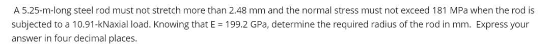 A 5.25-m-long steel rod must not stretch more than 2.48 mm and the normal stress must not exceed 181 MPa when the rod is
subjected to a 10.91-kNaxial load. Knowing that E = 199.2 GPa, determine the required radius of the rod in mm. Express your
answer in four decimal places.

