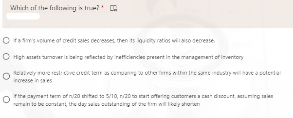 Which of the following is true?
O If a firm's volume of credit sales decreases, then its liquidity ratios will also decrease.
O High assets turnover is being refiected by inefficiencies present in the management of inventory
Relatively more restrictive credit term as comparing to other firms within the same industry will have a potential
increase in sales
If the payment term of n/20 shifted to 5/10, n/20 to start offering customers a cash discount, assuming sales
remain to be constant, the day sales outstanding of the firm will likely shorten
