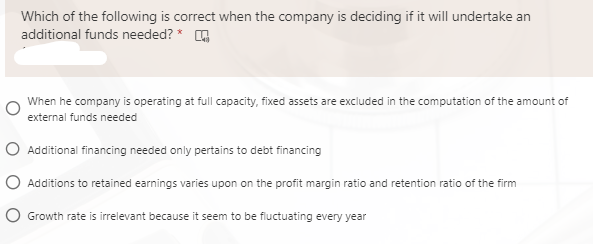 Which of the following is correct when the company is deciding if it will undertake an
additional funds needed? *
When he company is operating at full capacity, fixed assets are excluded in the computation of the amount of
external funds needed
O Additional financing needed only pertains to debt financing
O Additions to retained earnings varies upon on the profit margin ratio and retention ratio of the firm
O Growth rate is irrelevant because it seem to be fluctuating every year
