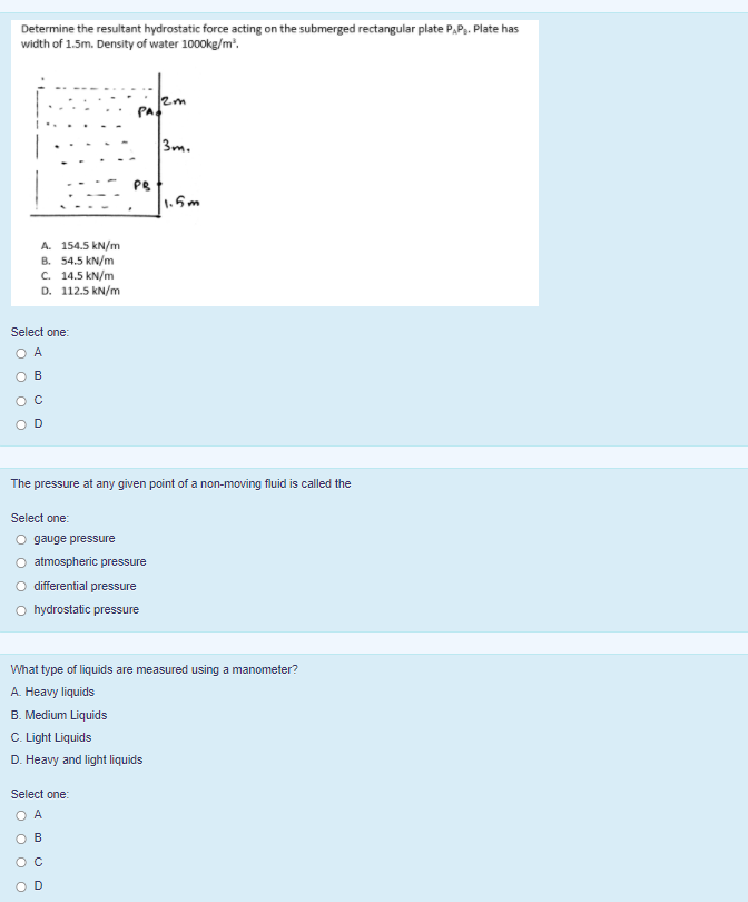 Determine the resultant hydrostatic force acting on the submerged rectangular plate P,P. Plate has
width of 1.5m. Density of water 1000kg/m'.
PA.
3m.
PB
1.5m
A. 154.5 kN/m
B. 54.5 kN/m
C. 14.5 kN/m
D. 112.5 kN/m
Select one:
O A
B
O C
D
The pressure at any given point of a non-moving fluid is called the
Select one:
O gauge pressure
O atmospheric pressure
O differential pressure
hydrostatic pressure
What type of liquids are measured using a manometer?
A. Heavy liquids
B. Medium Liquids
C. Light Liquids
D. Heavy and light liquids
Select one:
O A
O B
