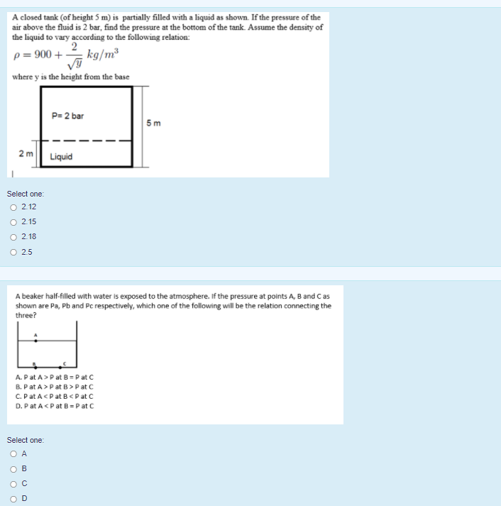 A closed tank (of height 5 m) is partially filled with a liquid as shown. If the pressure of the
air above the fluid is 2 bar, find the pressure at the bottom of the tank. Assume the density of
the liquid to vary according to the following relation:
p = 900 +
2
kg/m³
where y is the height from the base
P= 2 bar
5 m
2 m
Liquid
Select one:
O 2 12
O 2.15
O 2.18
O 2.5
A beaker half-filled with water is exposed to the atmosphere. If the pressure at points A, B and C as
shown are Pa, Pb and Pc respectively, which one of the following will be the relation connecting the
three?
A. Pat A>Pat B=P at C
B. Pat A>Pat B>P at C
C.Pat A<Pat B<P at C
D. P at A<Pat B =P at C
Select one:
O A
OB
