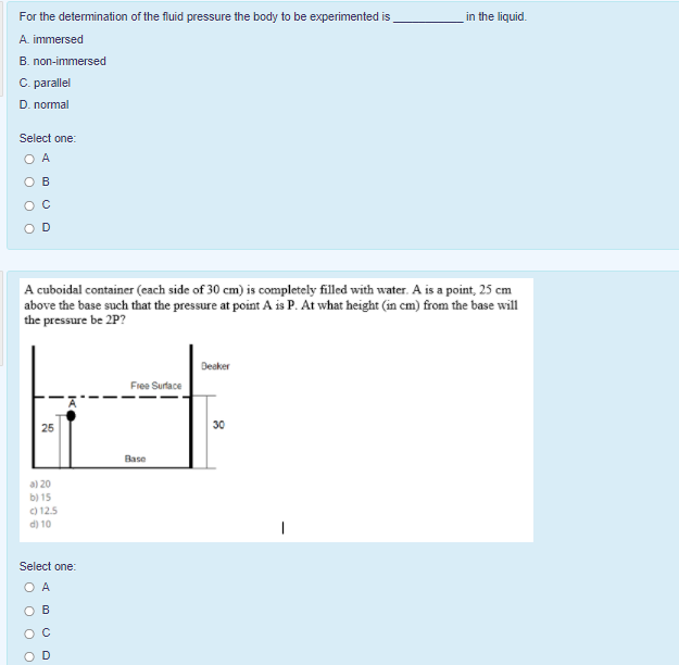 For the determination of the fluid pressure the body to be experimented is
in the liquid.
A. immersed
B. non-immersed
C. parallel
D. normal
Select one:
O A
O B
A cuboidal container (each side of 30 cm) is completely filled with water. A is a point, 25 cm
above the base such that the pressure at point A is P. At what height (in cm) from the base will
the pressure be 2P?
Deaker
Fiee Surface
30
Base
a) 20
b) 15
) 12.5
d) 10
Select one:
D
O o o O
