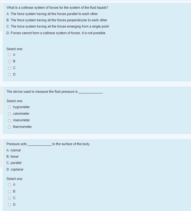 What is a collinear system of forces for the system of the fluid liquids?
A. The force system having all the forces parallel to each other
B. The force system having all the forces perpendicular to each other
C. The force system having all the forces emerging from a single point
D. Forces cannot form a collinear system of forces, it is not possible
Select one:
O A
B
The device used to measure the fluid pressure is
Select one:
O hygrometer
calorimeter
O manometer
O thermometer
to the surface of the body.
Pressure acts
A. nomal
B. linear
C. parallel
D. coplanar
Select one:
B
D
O O O O
