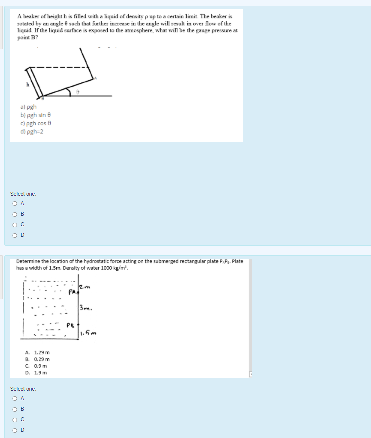 A beaker of height h is filled with a liquid of density p up to a certain limit. The beaker is
rotated by an angle 0 such that further increase in the angle will result in over flow of the
liquid. If the liquid surface is exposed to the atmosphere, what will be the gauge pressure at
point B?
a) pgh
b) pgh sin e
c) pgh cos 0
d) pgh=2
Select one:
O A
O B
Determine the location of the hydrostatic force acting on the submerged rectangular plate P.Pa. Plate
has a width of 1.5m. Density of water 1000 kg/m'.
PA
3m.
PB
1.5m
А. 1.29 m
В. 0.29 m
C. 0.9 m
D. 1.9 m
Select one:
O A
ов
O O
