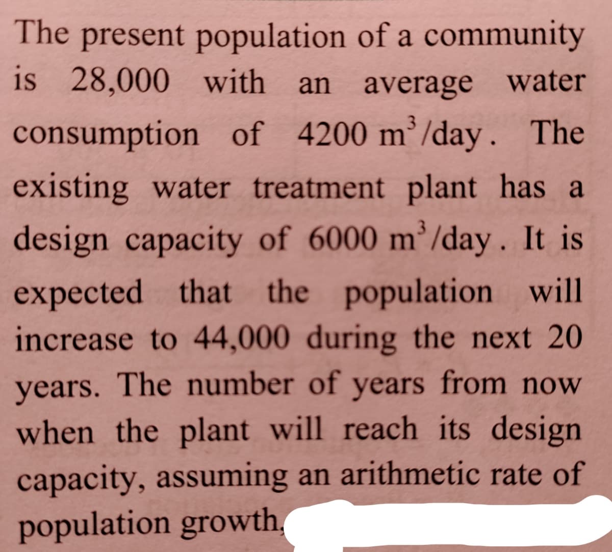 The present population of a community
is 28,000 with an average water
consumption of 4200 m’/day. The
existing water treatment plant has a
design capacity of 6000 m’/day. It is
expected that the population will
increase to 44,000 during the next 20
years. The number of years from now
when the plant will reach its design
capacity, assuming an arithmetic rate of
population growth,
