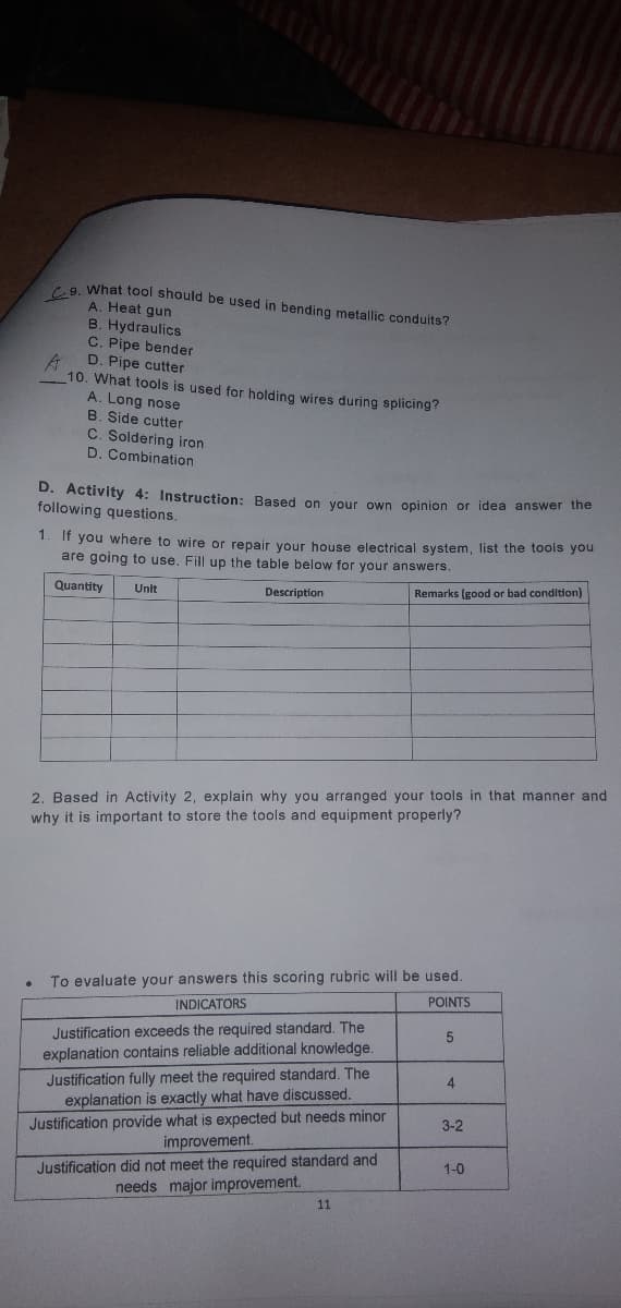 What tool should be used in bending metallic conduits?
A. Heat gun
B. Hydraulics
C. Pipe bender
D. Pipe cutter
10. What tools is used for holding wires during splicing?
A. Long nose
B. Side cutter
C. Soldering iron
D. Combination
D. Activity 4: Instruction: Based
following questions.
your own opinion or idea answer the
1. If you where to wire or repair your house electrical system, list the tools you
are going to use. Fill up the table below for your answers.
Quantity
Description
Remarks (good or bad condition)
Unit
2. Based in Activity 2, explain why you arranged your tools in that manner and
why it is important to store the tools and equipment properly?
To evaluate your answers this scoring rubric will be used.
POINTS
INDICATORS
Justification exceeds the required standard. The
explanation contains reliable additional knowledge.
Justification fully meet the required standard. The
explanation is exactly what have discussed.
Justification provide what is expected but needs minor
improvement.
3-2
Justification did not meet the required standard and
needs major improvement.
1-0
11
