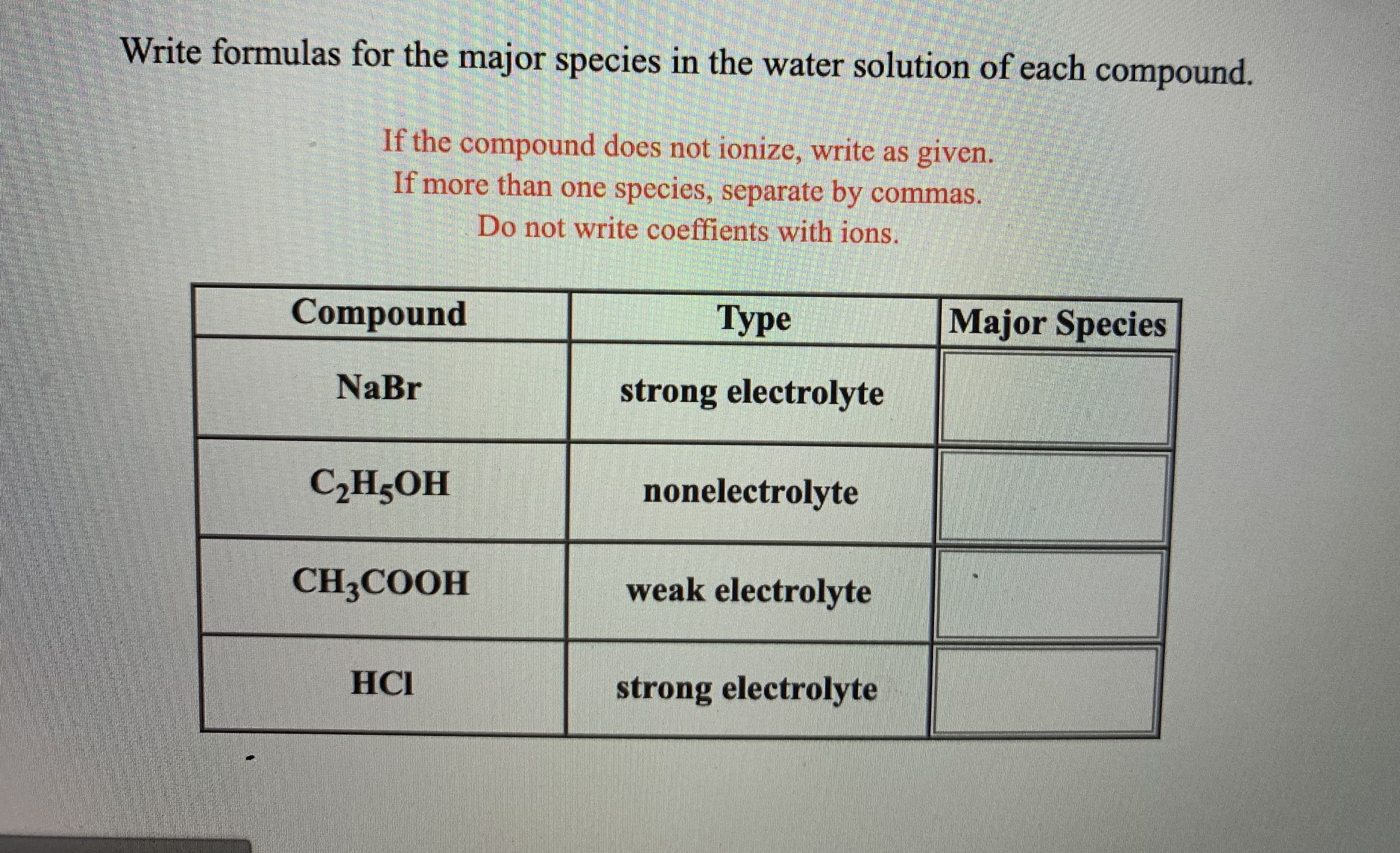 ### Educational Resource on Major Species in Water Solutions

#### Instruction:
Write formulas for the major species in the water solution of each compound.

- If the compound does not ionize, write as given.
- If more than one species, separate by commas.
- Do not write coefficients with ions.

#### Table of Compounds and Their Types:

| Compound  | Type               | Major Species                |
|-----------|--------------------|-----------------------------------|
| NaBr      | strong electrolyte | Na⁺, Br⁻                           |
| C₂H₅OH    | nonelectrolyte     | C₂H₅OH                            |
| CH₃COOH   | weak electrolyte   | CH₃COOH, H⁺, CH₃COO⁻               |
| HCl       | strong electrolyte | H⁺, Cl⁻                           |

#### Explanation of Terms:

- **Strong Electrolyte:** A compound that completely ionizes in water, producing ions.
- **Nonelectrolyte:** A compound that does not ionize in water; it remains as molecules.
- **Weak Electrolyte:** A compound that partially ionizes in water, resulting in both ions and molecules.

This table helps students understand how different compounds behave in water solutions, which is crucial for understanding reactions in aqueous environments.