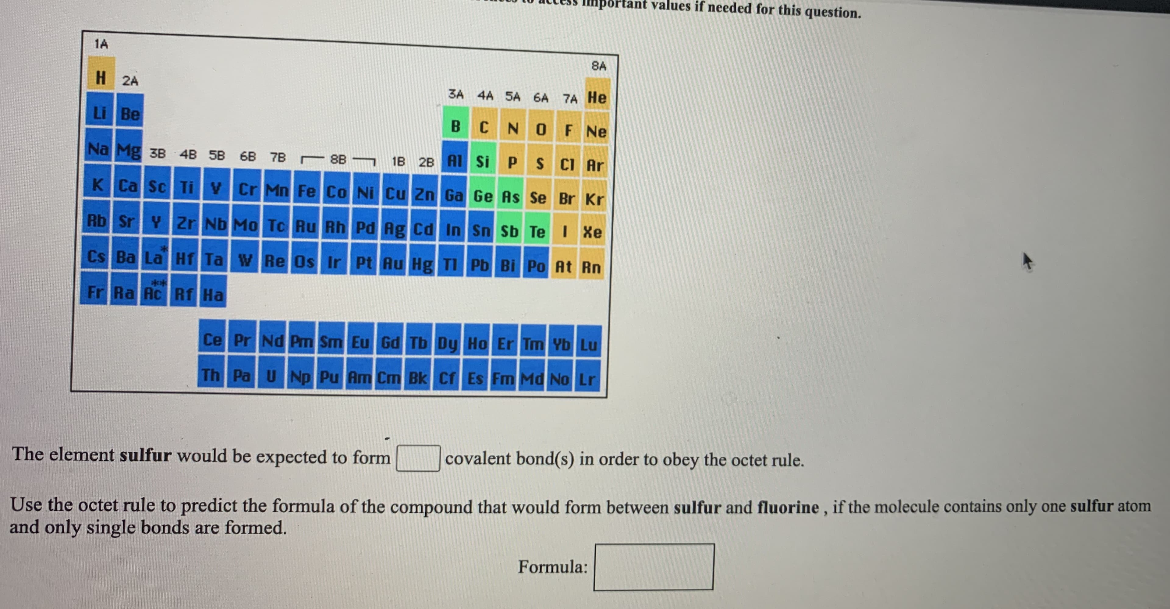 The element sulfur would be expected to form
covalent bond(s) in order to obey the octet rule.
Use the octet rule to predict the formula of the compound that would form between sulfur and fluorine, if the molecule contains only one sulfur atom
and only single bonds are formed.
Formula:
