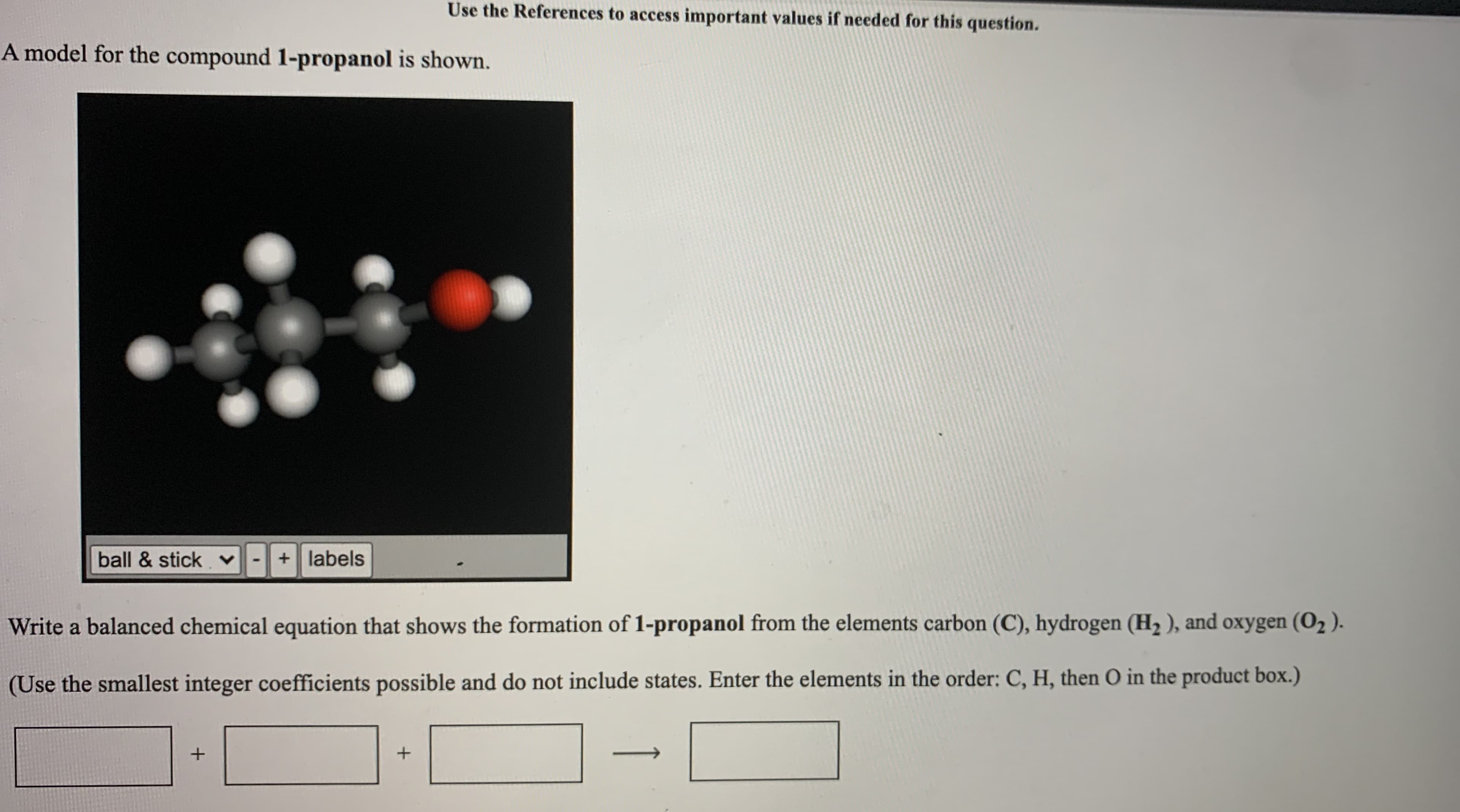 ---

### Understanding the Formation of 1-Propanol

#### Structural Model of 1-Propanol
A model for the compound **1-propanol** is depicted below:

![1-Propanol Molecular Model](Model_Image_URL)

In the ball-and-stick model shown:
- Grey spheres represent carbon (C) atoms.
- White spheres represent hydrogen (H) atoms.
- Red sphere represents the oxygen (O) atom.

#### Chemical Equation for the Formation of 1-Propanol
To write a balanced chemical equation for the formation of **1-propanol** (C₃H₇OH) from its elemental components — carbon (C), hydrogen (H₂), and oxygen (O₂) — follow these steps. 

Use the smallest integer coefficients possible and place the elements in the order C, H, then O in the product box.

\[ \square \ C + \square \ H_{2} + \square \ O_{2} \rightarrow \square \ C_{3}H_{8}O \]

Fill in the coefficients to balance the equation.

---

By viewing this molecular structure and understanding the formation process, students can better grasp essential concepts in chemistry related to the synthesis and composition of organic compounds.

