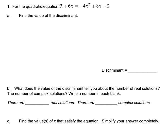 1. For the quadratic equation: \(3 + 6x = -4x^2 + 8x - 2\)

a. Find the value of the discriminant.

Discriminant = ______________

b. What does the value of the discriminant tell you about the number of real solutions? The number of complex solutions? Write a number in each blank.

There are __________ real solutions. There are __________ complex solutions.

c. Find the value(s) of \(x\) that satisfy the equation. Simplify your answer completely.