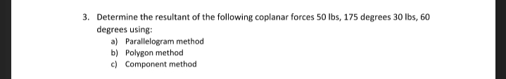 3. Determine the resultant of the following coplanar forces 50 Ibs, 175 degrees 30 Ibs, 60
degrees using:
a) Parallelogram method
b) Polygon method
c) Component method
