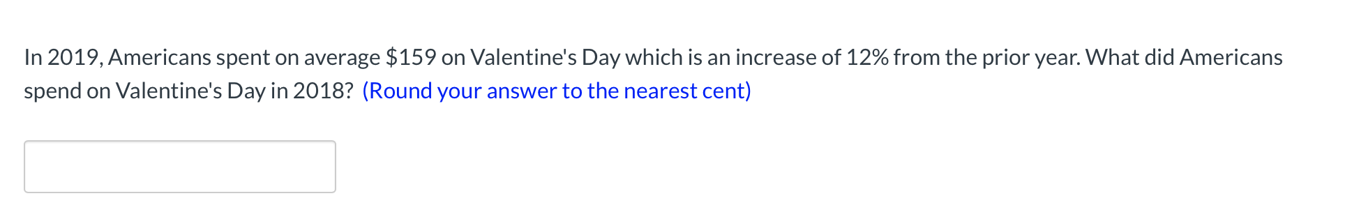 **Spending on Valentine's Day: A Yearly Comparison**

In 2019, Americans spent on average $159 on Valentine's Day which is an increase of 12% from the prior year. What did Americans spend on Valentine's Day in 2018? (Round your answer to the nearest cent)

[ Enter your answer ]