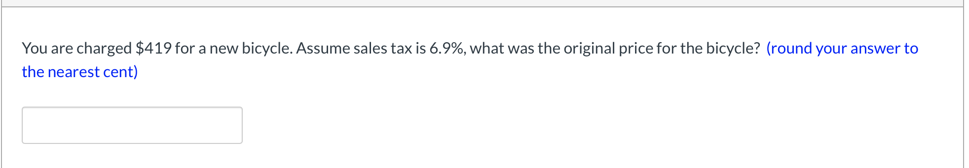 **Understanding Sales Tax Calculation**

When you purchase an item with a sales tax, the amount you pay includes the original price of the item plus the sales tax. Given this, we can reverse the calculation to find the original price if we know the final price and the tax rate.

### Problem:
You are charged $419 for a new bicycle. Assume sales tax is 6.9%. What was the original price for the bicycle? (round your answer to the nearest cent)

### Method:
1. Denote the original price of the bicycle as \( P \).
2. The sales tax rate is 6.9%, which means the price with tax is \( P + 0.069P = 1.069P \).
3. We know the total price is $419, hence:
   \[
   1.069P = 419
   \]
4. To find \( P \), divide both sides by 1.069:
   \[
   P = \frac{419}{1.069}
   \]

### Calculation:
\[
P = \frac{419}{1.069} \approx 392.42
\]

### Solution:
The original price of the bicycle was approximately **$392.42**.

---

**Interactive Component:**
[ ] **Input Box**: Students can enter their solutions to practice this type of calculation.

Feel free to use the provided box below to check your understanding.

(Note: No graphs or diagrams are present in this specific question.)