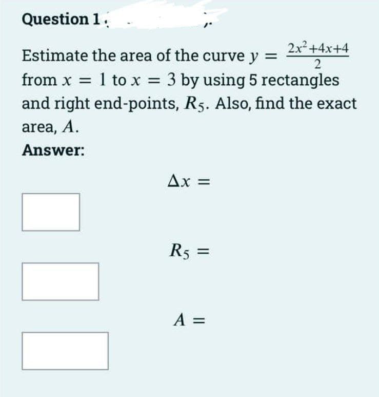 Question 1.
2x+4x+4
Estimate the area of the curve y =
2
3 by using 5 rectangles
and right end-points, R5. Also, find the exact
from x = 1 to x =
area, A.
Answer:
Ax =
R5 =
%3D
A =
