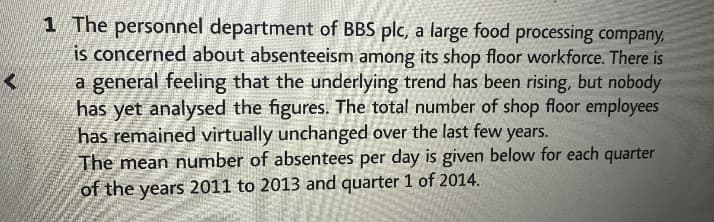 1 The personnel department of BBS plc, a large food processing company,
is concerned about absenteeism among its shop floor workforce. There is
a general feeling that the underlying trend has been rising, but nobody
has yet analysed the figures. The total number of shop floor employees
has remained virtually unchanged over the last few years.
The mean number of absentees per day is given below for each quarter
of the years 2011 to 2013 and quarter 1 of 2014.
